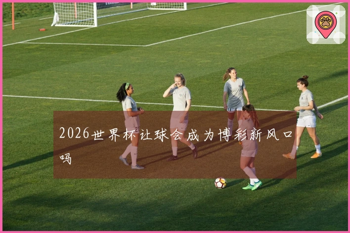 2026世界杯让球会成为博彩新风口吗